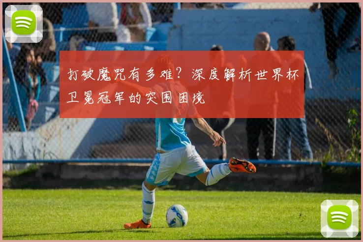 打破魔咒有多难?深度解析世界杯卫冕冠军的突围困境