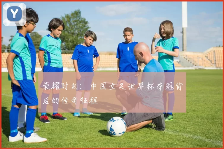 荣耀时刻:中国女足世界杯夺冠背后的传奇征程