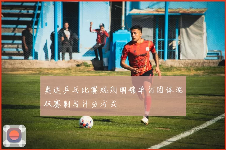 奥运乒乓比赛规则明确单打团体混双赛制与计分方式