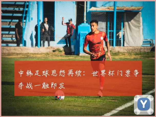 中韩足球恩怨再续:世界杯门票争夺战一触即发