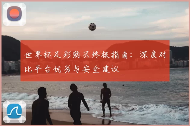 世界杯足彩购买终极指南:深度对比平台优劣与安全建议