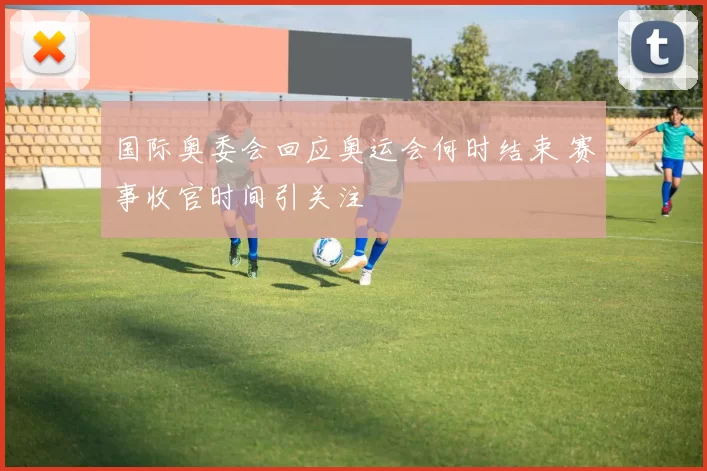 国际奥委会回应奥运会何时结束 赛事收官时间引关注