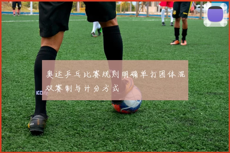 奥运乒乓比赛规则明确单打团体混双赛制与计分方式