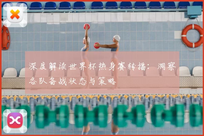深度解读世界杯热身赛转播：洞察各队备战状态与策略