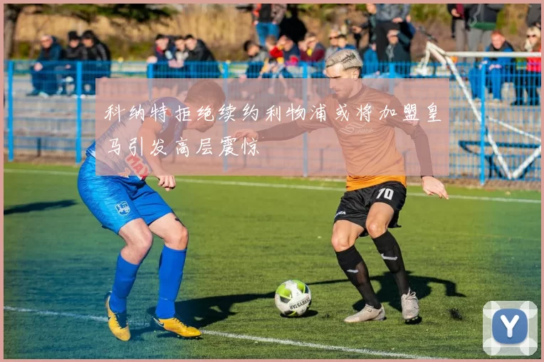 科纳特拒绝续约利物浦或将加盟皇马引发高层震惊