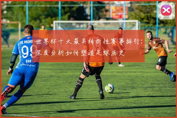 世界杯十大最具转折性赛事排行:深度分析如何塑造足球历史