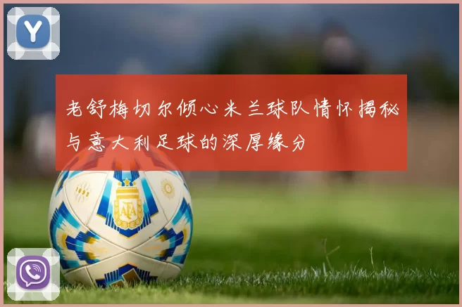 老舒梅切尔倾心米兰球队情怀揭秘与意大利足球的深厚缘分