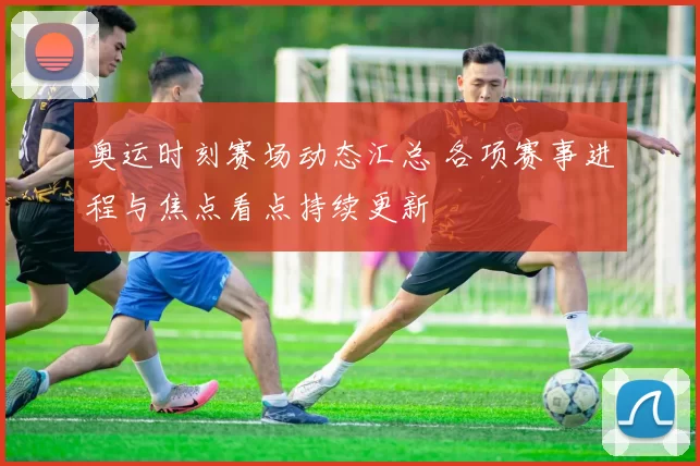 奥运时刻赛场动态汇总 各项赛事进程与焦点看点持续更新