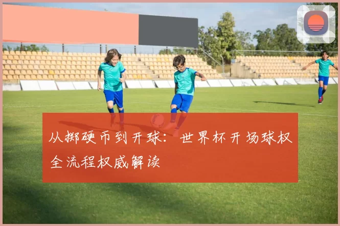从掷硬币到开球:世界杯开场球权全流程权威解读