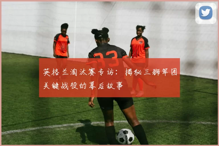英格兰淘汰赛专访:揭秘三狮军团关键战役的幕后故事