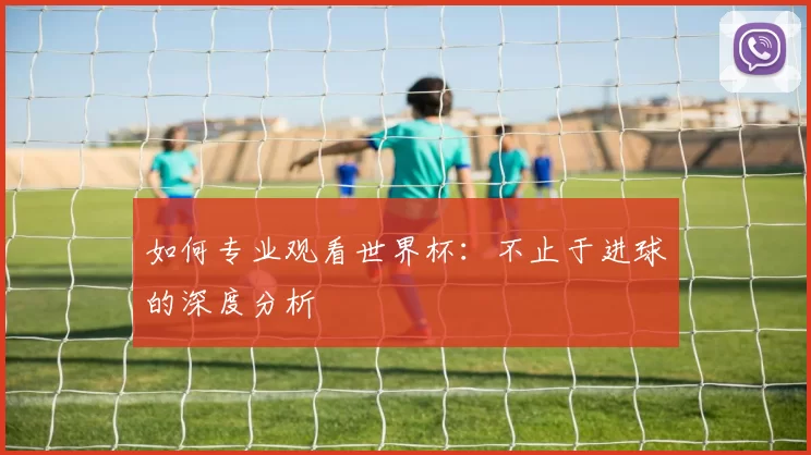 如何专业观看世界杯：不止于进球的深度分析