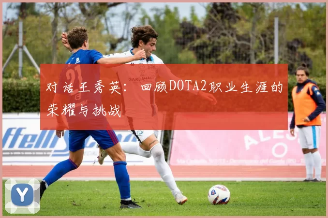 对话王秀英:回顾DOTA2职业生涯的荣耀与挑战