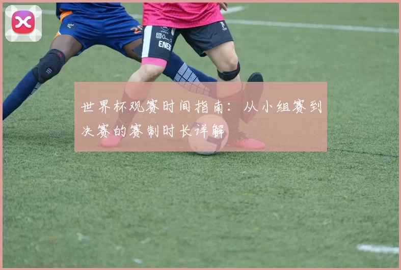 世界杯观赛时间指南:从小组赛到决赛的赛制时长详解
