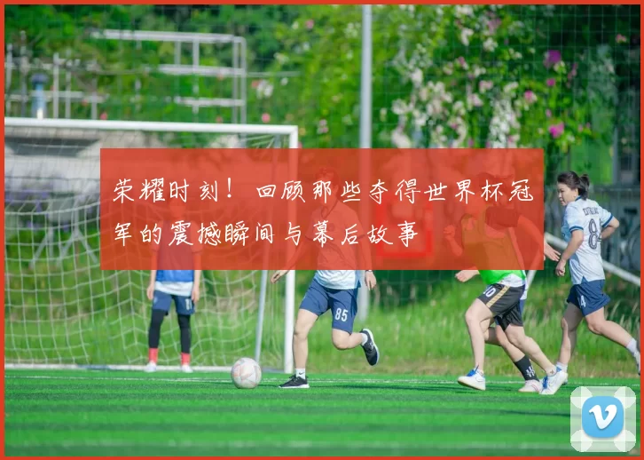荣耀时刻!回顾那些夺得世界杯冠军的震撼瞬间与幕后故事