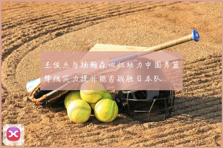 王俊杰与杨瀚森回归助力中国男篮锋线实力提升能否战胜日本队