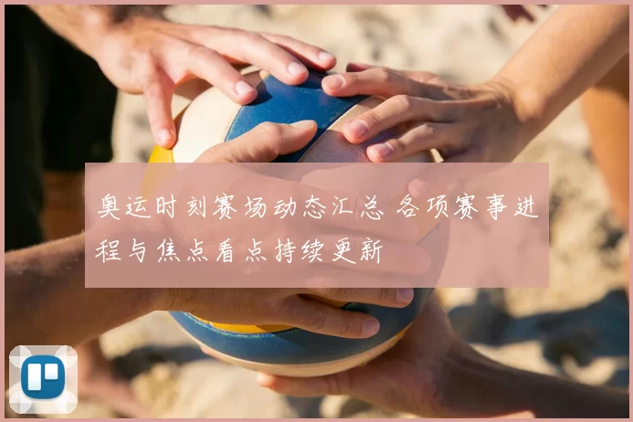 奥运时刻赛场动态汇总 各项赛事进程与焦点看点持续更新