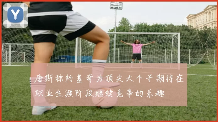唐斯称约基奇为顶尖大个子期待在职业生涯阶段继续竞争的乐趣