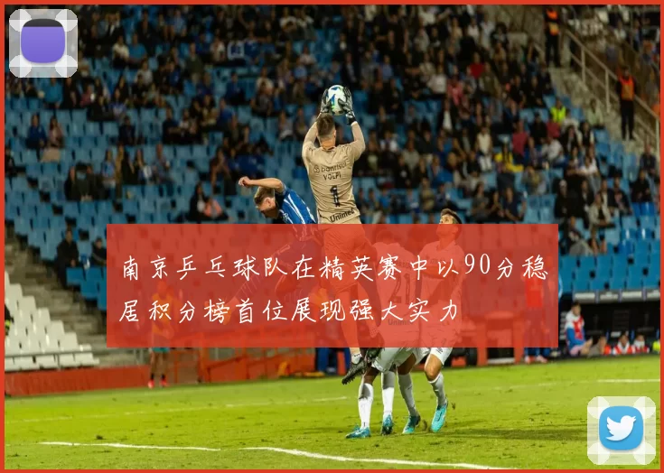 南京乒乓球队在精英赛中以90分稳居积分榜首位展现强大实力