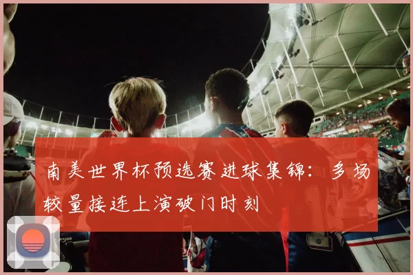 南美世界杯预选赛进球集锦:多场较量接连上演破门时刻