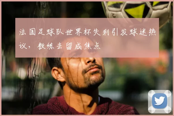 法国足球队世界杯失利引发球迷热议,教练去留成焦点