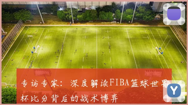 专访专家:深度解读FIBA篮球世界杯比分背后的战术博弈