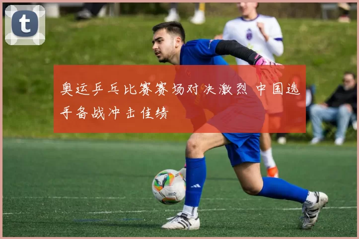 奥运乒乓比赛赛场对决激烈 中国选手备战冲击佳绩