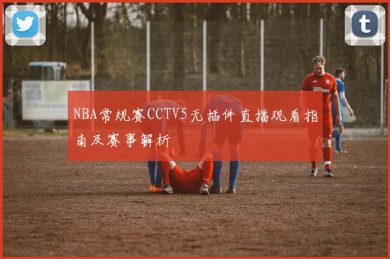 NBA常规赛CCTV5无插件直播观看指南及赛事解析