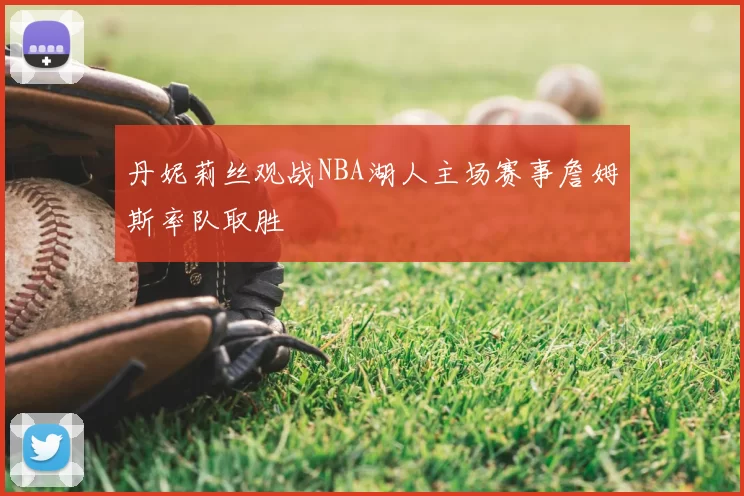 丹妮莉丝观战NBA湖人主场赛事詹姆斯率队取胜