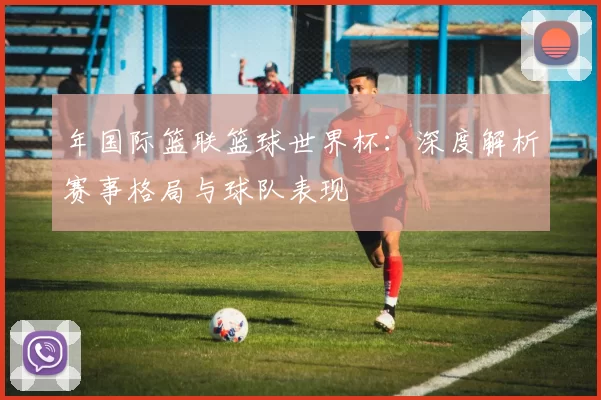 年国际篮联篮球世界杯：深度解析赛事格局与球队表现