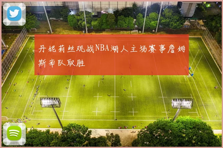 丹妮莉丝观战NBA湖人主场赛事詹姆斯率队取胜