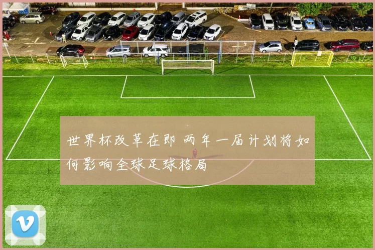 世界杯改革在即 两年一届计划将如何影响全球足球格局