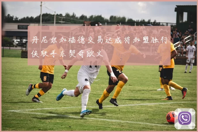 丹尼尔加福德交易达成将加盟独行侠联手东契奇欧文
