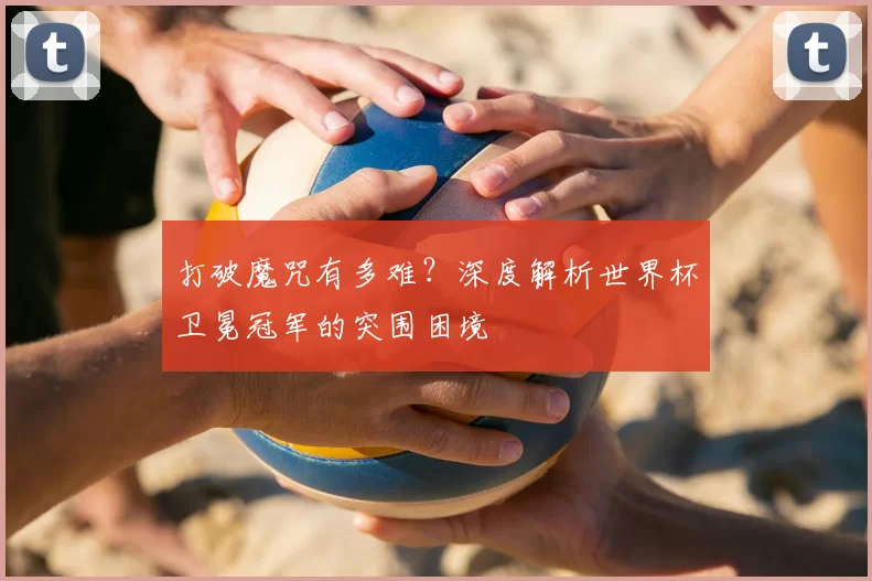 打破魔咒有多难？深度解析世界杯卫冕冠军的突围困境