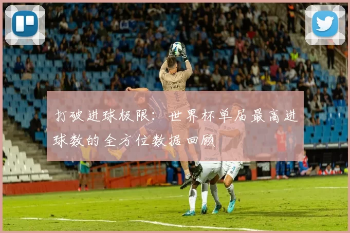打破进球极限:世界杯单届最高进球数的全方位数据回顾