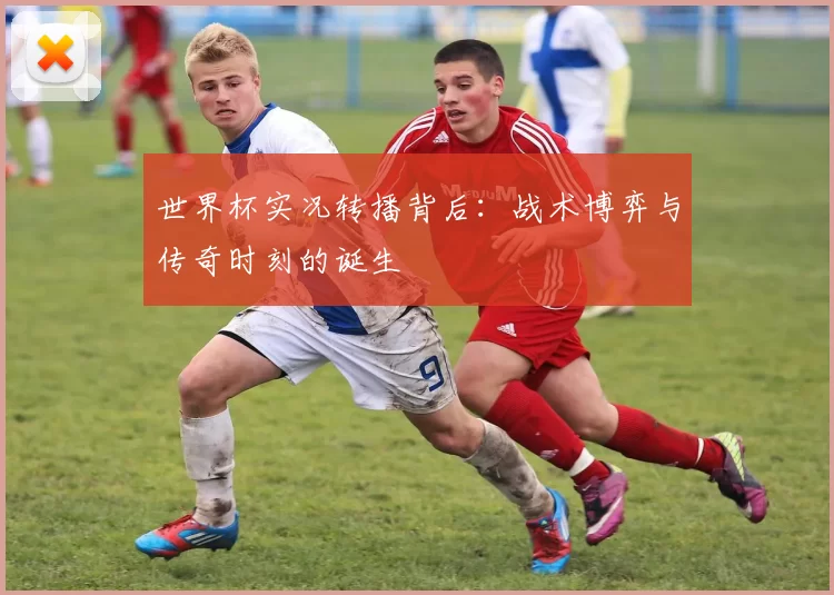 世界杯实况转播背后:战术博弈与传奇时刻的诞生