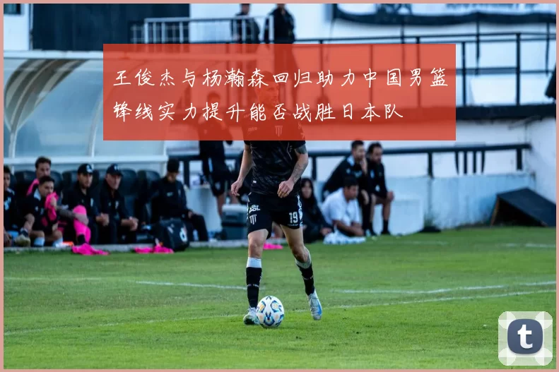 王俊杰与杨瀚森回归助力中国男篮锋线实力提升能否战胜日本队