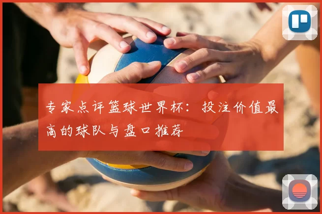 专家点评篮球世界杯:投注价值最高的球队与盘口推荐
