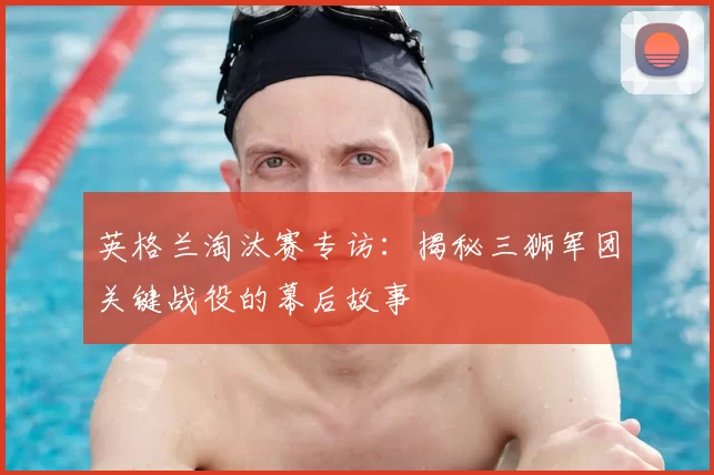 英格兰淘汰赛专访：揭秘三狮军团关键战役的幕后故事