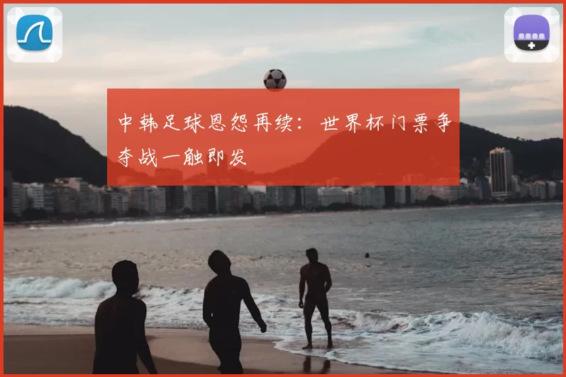 中韩足球恩怨再续:世界杯门票争夺战一触即发