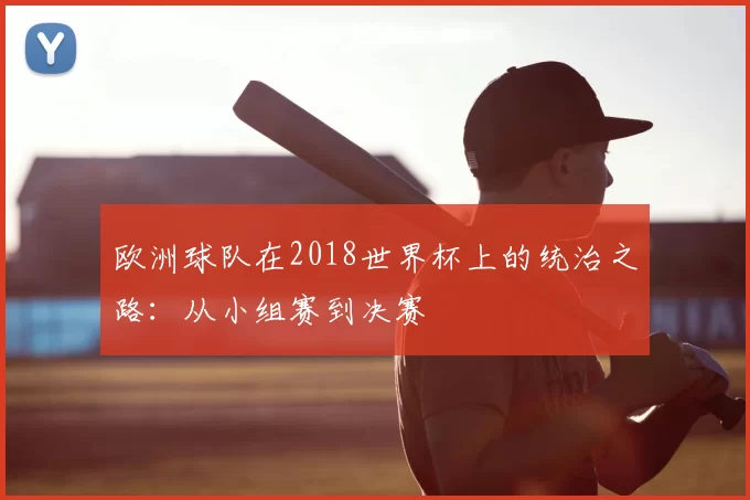 欧洲球队在2018世界杯上的统治之路：从小组赛到决赛