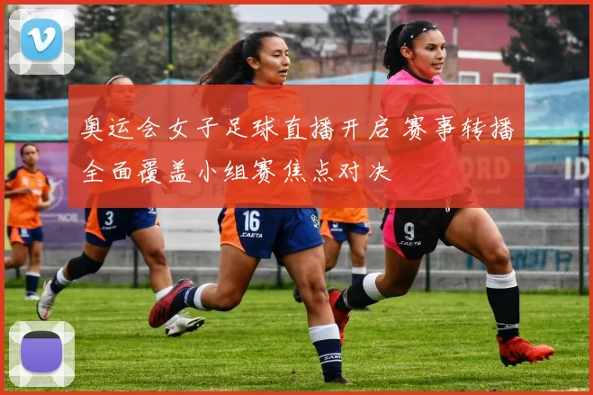奥运会女子足球直播开启 赛事转播全面覆盖小组赛焦点对决