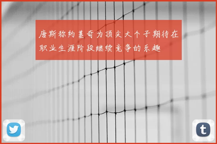 唐斯称约基奇为顶尖大个子期待在职业生涯阶段继续竞争的乐趣