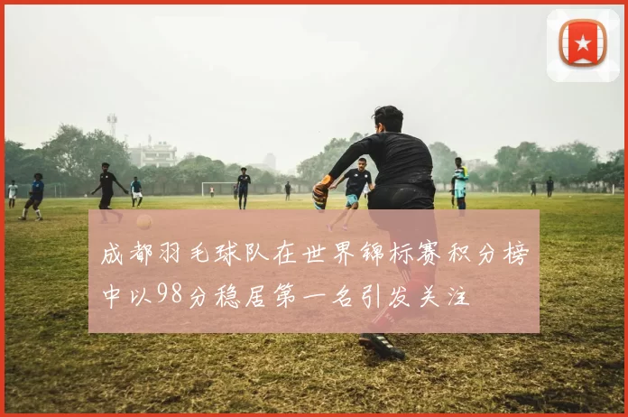 成都羽毛球队在世界锦标赛积分榜中以98分稳居第一名引发关注