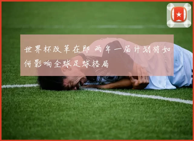 世界杯改革在即 两年一届计划将如何影响全球足球格局