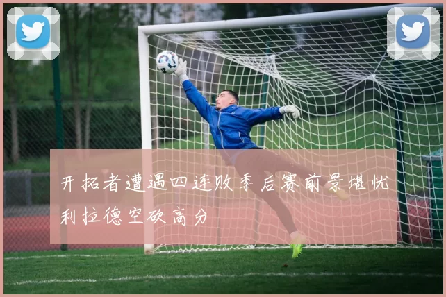 开拓者遭遇四连败季后赛前景堪忧利拉德空砍高分