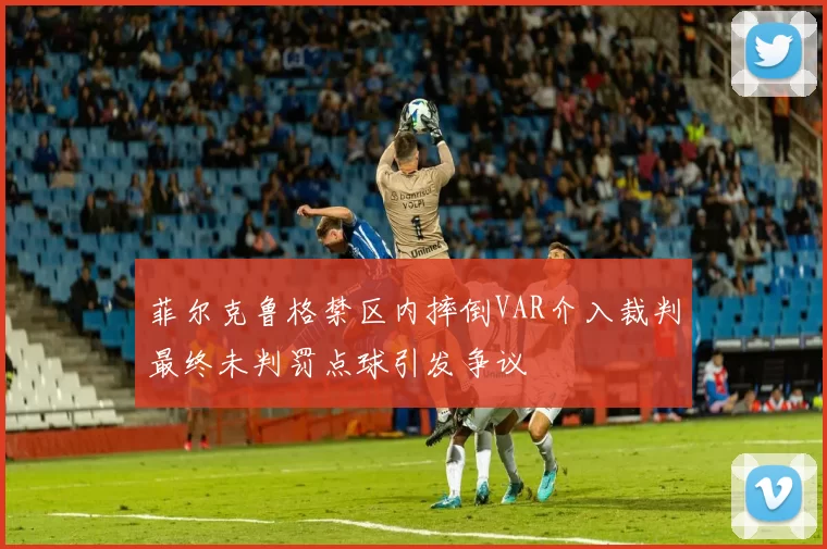菲尔克鲁格禁区内摔倒VAR介入裁判最终未判罚点球引发争议