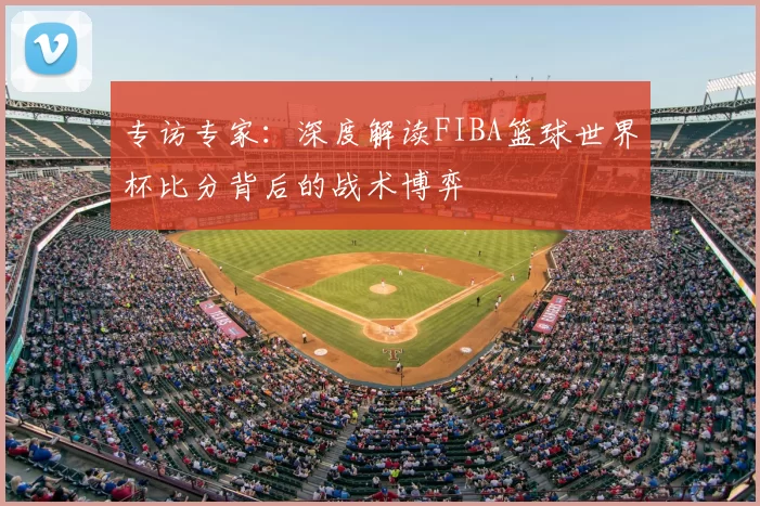 专访专家:深度解读FIBA篮球世界杯比分背后的战术博弈