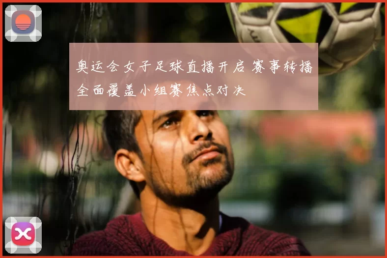 奥运会女子足球直播开启 赛事转播全面覆盖小组赛焦点对决