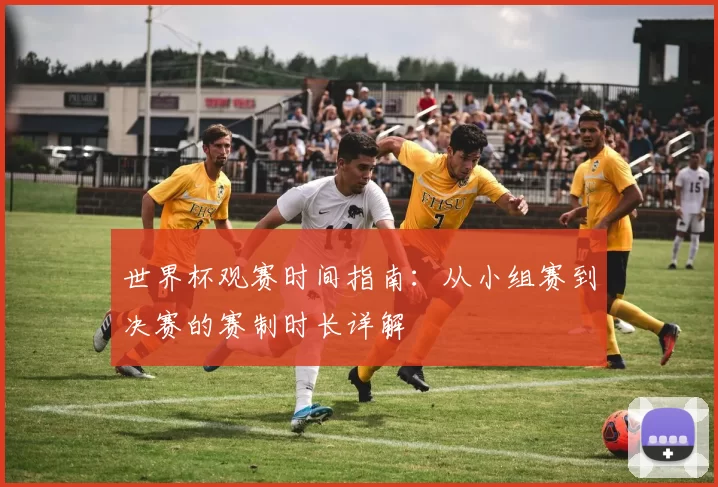 世界杯观赛时间指南：从小组赛到决赛的赛制时长详解