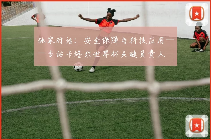 独家对话：安全保障与科技应用——专访卡塔尔世界杯关键负责人